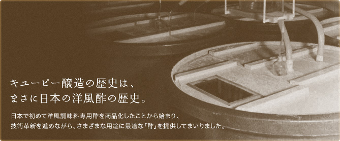 キユーピー醸造の歴史は、まさに日本の洋風酢の歴史。日本で初めて洋風調味料専用酢を商品化したことから始まり、技術革新を進めながら、さまざまな用途に最適な「酢」を提供してまいりました。